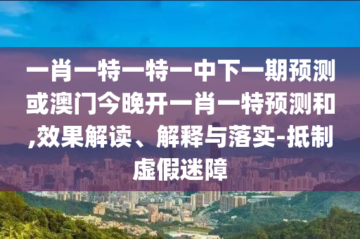 一肖一特一特一中下一期預測或澳門今晚開一肖一特預測和,效果解讀、解釋與落實-抵制虛假迷障