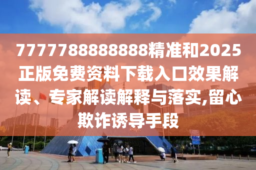 7777788888888精準(zhǔn)和2025正版免費資料下載入口效果解讀、專家解讀解釋與落實,留心欺詐誘導(dǎo)手段