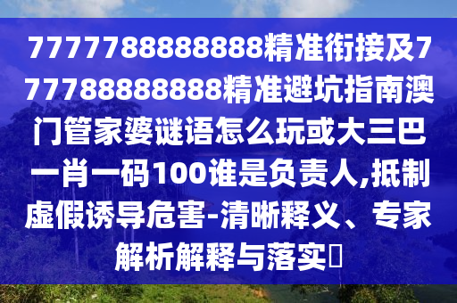 7777788888888精準銜接及777788888888精準避坑指南澳門管家婆謎語怎么玩或大三巴一肖一碼100誰是負責人,抵制虛假誘導危害-清晰釋義、專家解析解釋與落實?