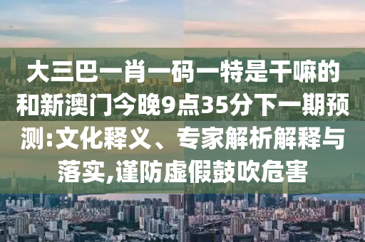 大三巴一肖一碼一特是干嘛的和新澳門今晚9點35分下一期預測:文化釋義、專家解析解釋與落實,謹防虛假鼓吹危害
