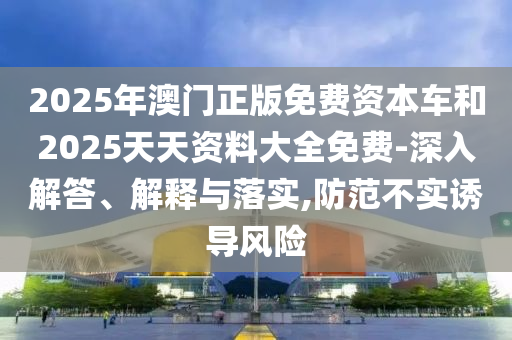 2025年澳門(mén)正版免費(fèi)資本車(chē)和2025天天資料大全免費(fèi)-深入解答、解釋與落實(shí),防范不實(shí)誘導(dǎo)風(fēng)險(xiǎn)