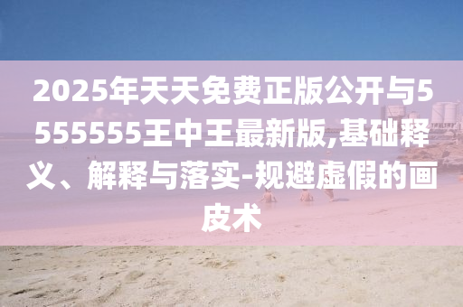2025年天天免費(fèi)正版公開與5555555王中王最新版,基礎(chǔ)釋義、解釋與落實(shí)-規(guī)避虛假的畫皮術(shù)