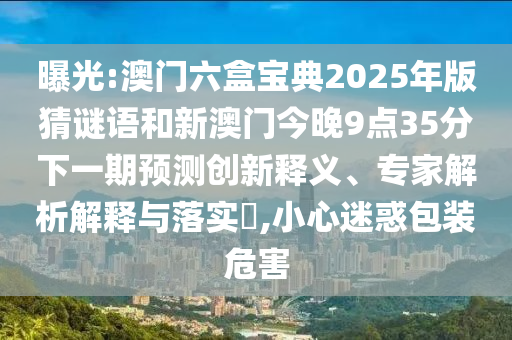 曝光:澳門六盒寶典2025年版猜謎語和新澳門今晚9點35分下一期預測創新釋義、專家解析解釋與落實?,小心迷惑包裝危害