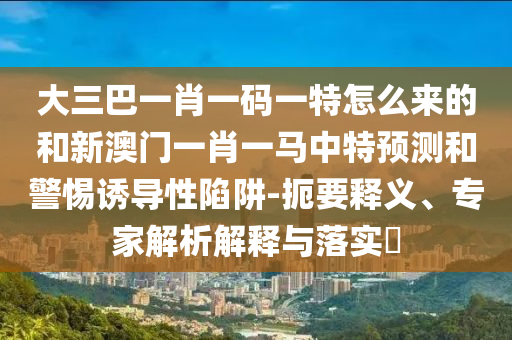 大三巴一肖一碼一特怎么來的和新澳門一肖一馬中特預測和警惕誘導性陷阱-扼要釋義、專家解析解釋與落實?