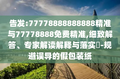 告發(fā):77778888888888精準(zhǔn)與77778888免費(fèi)精準(zhǔn),細(xì)致解答、專(zhuān)家解讀解釋與落實(shí)?-規(guī)避誤導(dǎo)的假包裝紙
