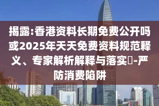 揭露:香港資料長期免費公開嗎或2025年天天免費資料規(guī)范釋義、專家解析解釋與落實?-嚴防消費陷阱