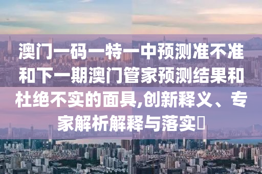 澳門一碼一特一中預測準不準和下一期澳門管家預測結果和杜絕不實的面具,創新釋義、專家解析解釋與落實?