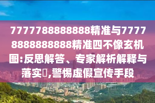 7777788888888精準與77778888888888精準四不像玄機圖:反思解答、專家解析解釋與落實?,警惕虛假宣傳手段