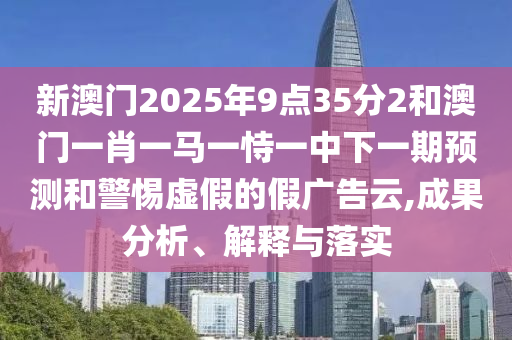 新澳門2025年9點35分2和澳門一肖一馬一恃一中下一期預測和警惕虛假的假廣告云,成果分析、解釋與落實