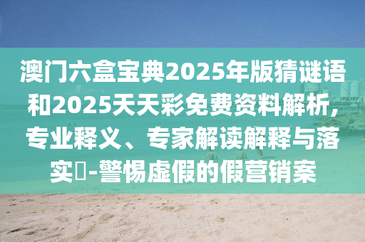 澳門六盒寶典2025年版猜謎語和2025天天彩免費資料解析,專業釋義、專家解讀解釋與落實?-警惕虛假的假營銷案