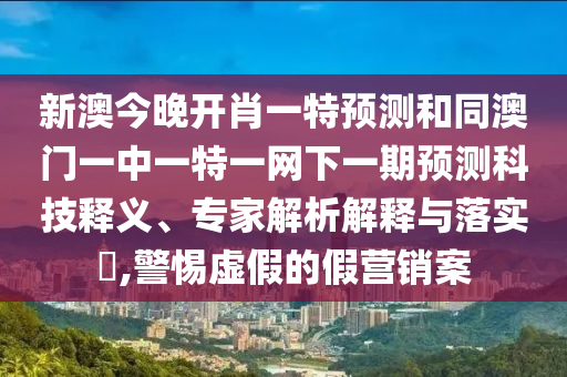 新澳今晚開肖一特預測和同澳門一中一特一網下一期預測科技釋義、專家解析解釋與落實?,警惕虛假的假營銷案