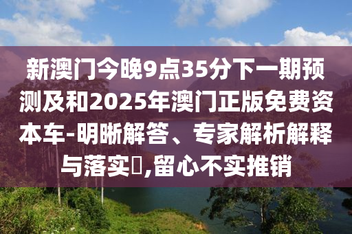 新澳門今晚9點(diǎn)35分下一期預(yù)測(cè)及和2025年澳門正版免費(fèi)資本車-明晰解答、專家解析解釋與落實(shí)?,留心不實(shí)推銷