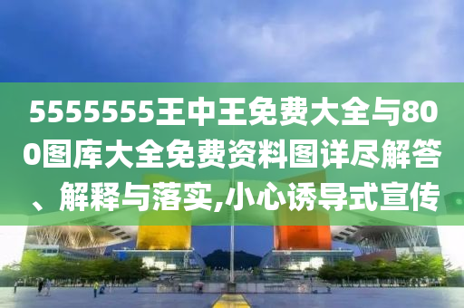 5555555王中王免費(fèi)大全與800圖庫(kù)大全免費(fèi)資料圖詳盡解答、解釋與落實(shí),小心誘導(dǎo)式宣傳