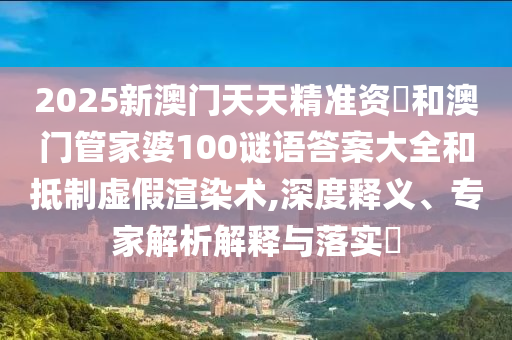 2025新澳門天天精準資枓和澳門管家婆100謎語答案大全和抵制虛假渲染術(shù),深度釋義、專家解析解釋與落實?