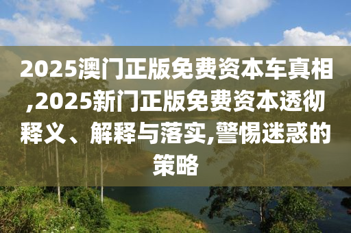 2025澳門正版免費資本車真相,2025新門正版免費資本透徹釋義、解釋與落實,警惕迷惑的策略