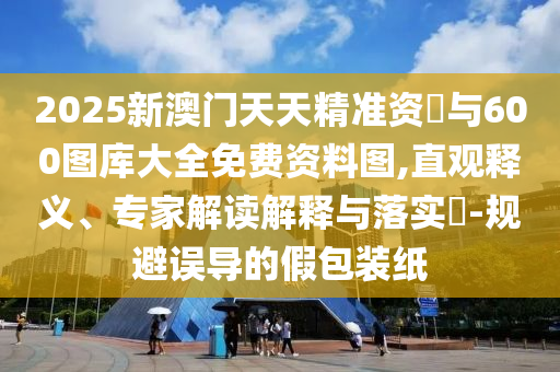 2025新澳門天天精準資枓與600圖庫大全免費資料圖,直觀釋義、專家解讀解釋與落實?-規(guī)避誤導的假包裝紙