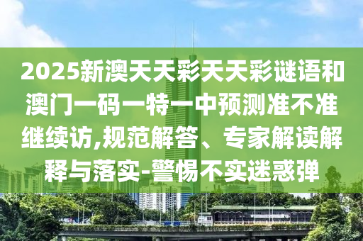 2025新澳天天彩天天彩謎語和澳門一碼一特一中預(yù)測(cè)準(zhǔn)不準(zhǔn)繼續(xù)訪,規(guī)范解答、專家解讀解釋與落實(shí)-警惕不實(shí)迷惑彈