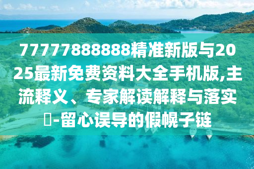 77777888888精準新版與2025最新免費資料大全手機版,主流釋義、專家解讀解釋與落實?-留心誤導的假幌子鏈