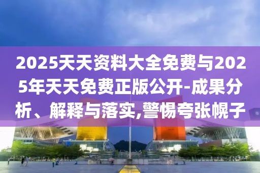 2025天天資料大全免費(fèi)與2025年天天免費(fèi)正版公開-成果分析、解釋與落實(shí),警惕夸張幌子