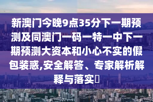 新澳門今晚9點(diǎn)35分下一期預(yù)測及同澳門一碼一特一中下一期預(yù)測大資本和小心不實(shí)的假包裝惑,安全解答、專家解析解釋與落實(shí)?