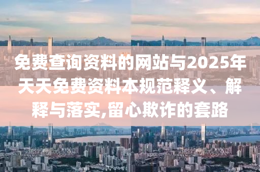 免費查詢資料的網站與2025年天天免費資料本規范釋義、解釋與落實,留心欺詐的套路