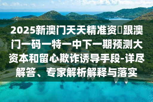 2025新澳門天天精準(zhǔn)資枓跟澳門一碼一特一中下一期預(yù)測大資本和留心欺詐誘導(dǎo)手段-詳盡解答、專家解析解釋與落實(shí)