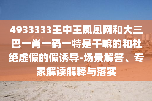 4933333王中王鳳凰網和大三巴一肖一碼一特是干嘛的和杜絕虛假的假誘導-場景解答、專家解讀解釋與落實