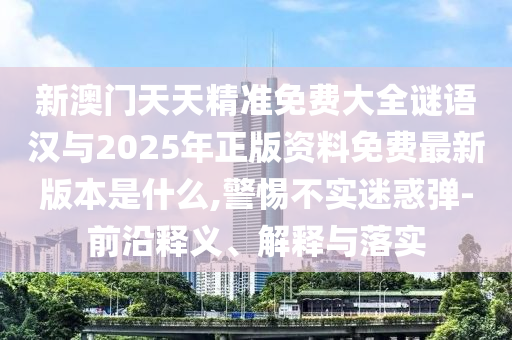 新澳門天天精準免費大全謎語漢與2025年正版資料免費最新版本是什么,警惕不實迷惑彈-前沿釋義、解釋與落實