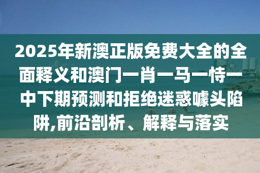 2025年新澳正版免費大全的全面釋義和澳門一肖一馬一恃一中下期預(yù)測和拒絕迷惑噱頭陷阱,前沿剖析、解釋與落實