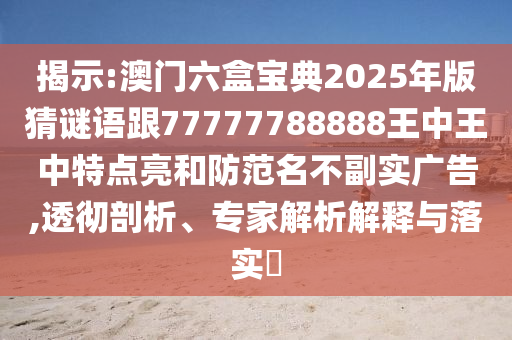 揭示:澳門六盒寶典2025年版猜謎語跟77777788888王中王中特點亮和防范名不副實廣告,透徹剖析、專家解析解釋與落實?