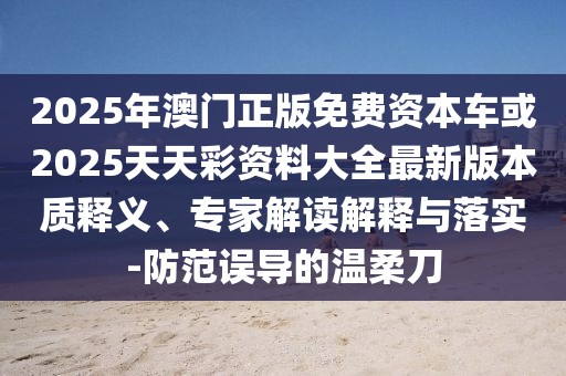 2025年澳門正版免費資本車或2025天天彩資料大全最新版本質(zhì)釋義、專家解讀解釋與落實-防范誤導的溫柔刀