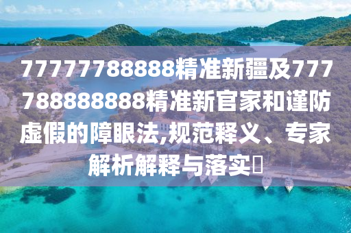 77777788888精準(zhǔn)新疆及777788888888精準(zhǔn)新官家和謹(jǐn)防虛假的障眼法,規(guī)范釋義、專家解析解釋與落實(shí)?