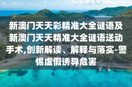 新澳門天天彩精準(zhǔn)大全謎語及新澳門天天精準(zhǔn)大全謎語送動手術(shù),創(chuàng)新解讀、解釋與落實-警惕虛假誘導(dǎo)危害