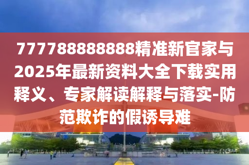 777788888888精準新官家與2025年最新資料大全下載實用釋義、專家解讀解釋與落實-防范欺詐的假誘導難