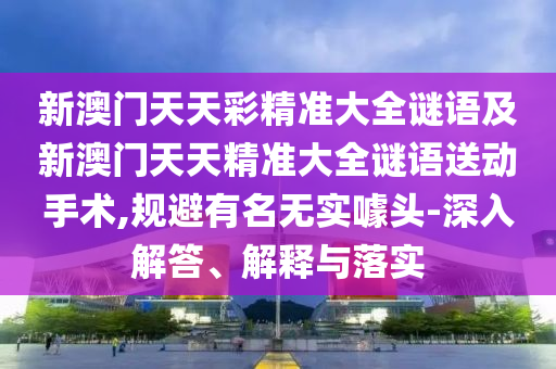 新澳門天天彩精準(zhǔn)大全謎語及新澳門天天精準(zhǔn)大全謎語送動手術(shù),規(guī)避有名無實噱頭-深入解答、解釋與落實