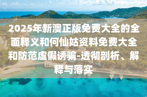 2025年新澳正版免費大全的全面釋義和何仙姑資料免費大全和防范虛假誘騙-透徹剖析、解釋與落實