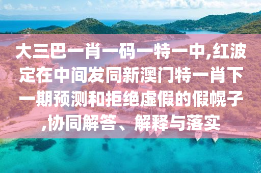 大三巴一肖一碼一特一中,紅波定在中間發同新澳門特一肖下一期預測和拒絕虛假的假幌子,協同解答、解釋與落實