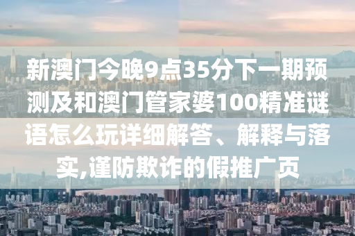 新澳門今晚9點35分下一期預測及和澳門管家婆100精準謎語怎么玩詳細解答、解釋與落實,謹防欺詐的假推廣頁