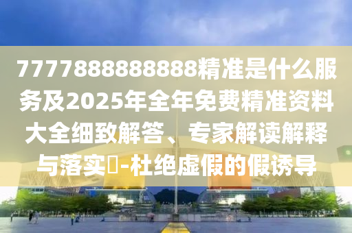 7777888888888精準是什么服務及2025年全年免費精準資料大全細致解答、專家解讀解釋與落實?-杜絕虛假的假誘導