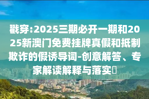 戳穿:2025三期必開一期和2025新澳門免費掛牌真假和抵制欺詐的假誘導詞-創(chuàng)意解答、專家解讀解釋與落實?