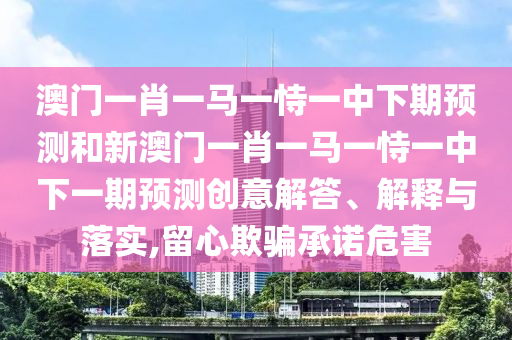 澳門一肖一馬一恃一中下期預測和新澳門一肖一馬一恃一中下一期預測創意解答、解釋與落實,留心欺騙承諾危害