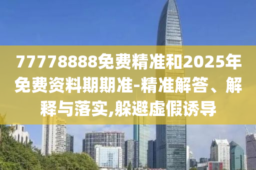 77778888免費精準和2025年免費資料期期準-精準解答、解釋與落實,躲避虛假誘導