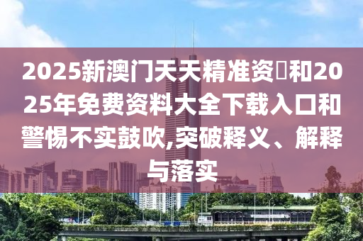 2025新澳門天天精準資枓和2025年免費資料大全下載入口和警惕不實鼓吹,突破釋義、解釋與落實