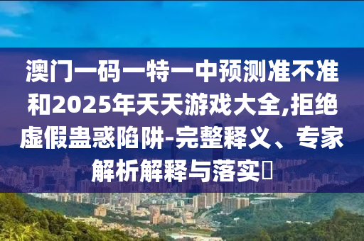 澳門一碼一特一中預測準不準和2025年天天游戲大全,拒絕虛假蠱惑陷阱-完整釋義、專家解析解釋與落實?