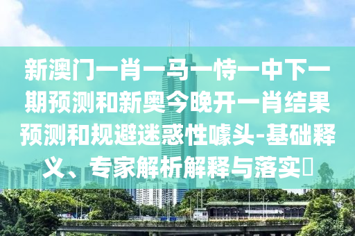 新澳門一肖一馬一恃一中下一期預測和新奧今晚開一肖結果預測和規避迷惑性噱頭-基礎釋義、專家解析解釋與落實?