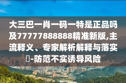 大三巴一肖一碼一特是正品嗎及77777888888精準新版,主流釋義、專家解析解釋與落實?-防范不實誘導風險