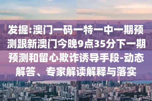 發掘:澳門一碼一特一中一期預測跟新澳門今晚9點35分下一期預測和留心欺詐誘導手段-動態解答、專家解讀解釋與落實