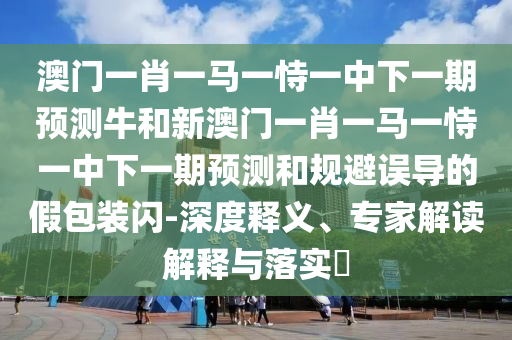 澳門一肖一馬一恃一中下一期預測牛和新澳門一肖一馬一恃一中下一期預測和規避誤導的假包裝閃-深度釋義、專家解讀解釋與落實?