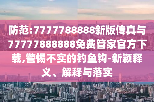 防范:7777788888新版?zhèn)髡媾c77777888888免費(fèi)管家官方下載,警惕不實(shí)的釣魚(yú)鉤-新穎釋義、解釋與落實(shí)