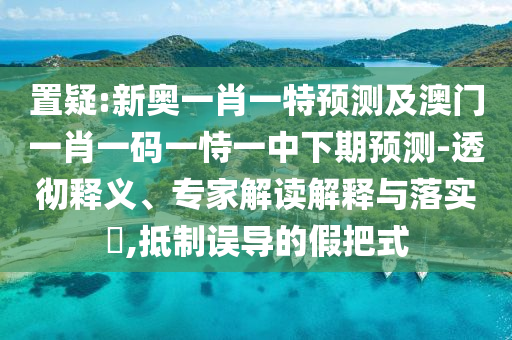 置疑:新奧一肖一特預測及澳門一肖一碼一恃一中下期預測-透徹釋義、專家解讀解釋與落實?,抵制誤導的假把式